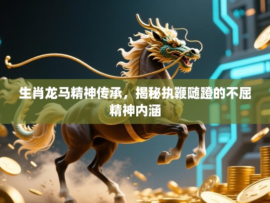 生肖龙马精神传承，揭秘执鞭随蹬的不屈精神内涵