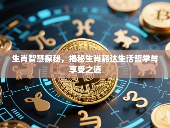 生肖智慧探秘,揭秘生肖豁达生活哲学与享受之道 生肖智慧探秘,揭秘生肖豁达生活哲学与享受之道