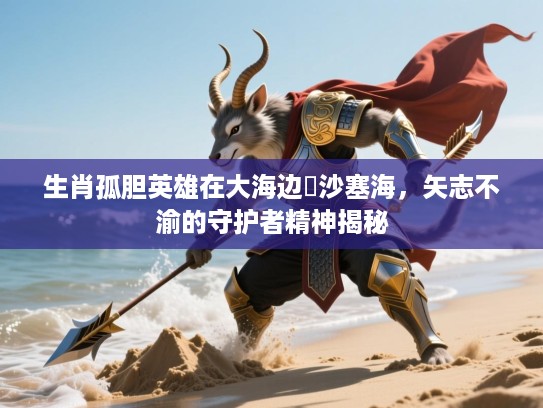 生肖孤胆英雄在大海边擔沙塞海，矢志不渝的守护者精神揭秘