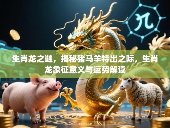 生肖龙之谜，揭秘猪马羊特出之际，生肖龙象征意义与运势解读