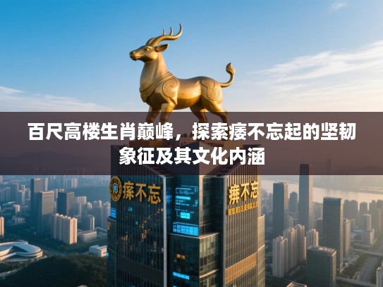 百尺高楼生肖巅峰，探索痿不忘起的坚韧象征及其文化内涵