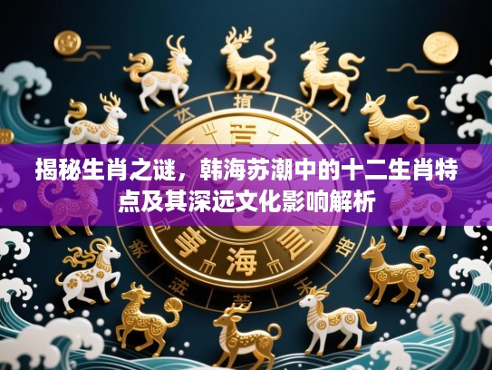 揭秘生肖之谜，韩海苏潮中的十二生肖特点及其深远文化影响解析