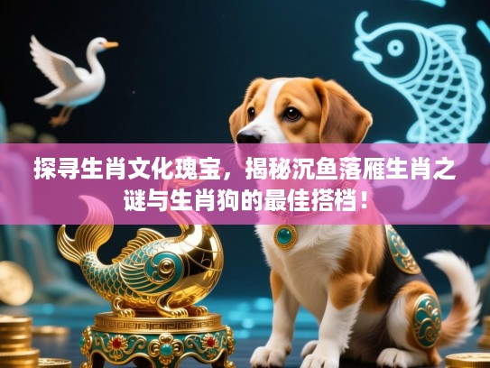 探寻生肖文化瑰宝，揭秘沉鱼落雁生肖之谜与生肖狗的最佳搭档！