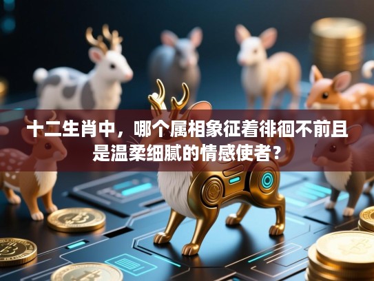 十二生肖中，哪个属相象征着徘徊不前且是温柔细腻的情感使者？