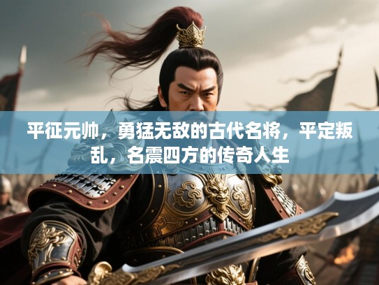 平征元帅，勇猛无敌的古代名将，平定叛乱，名震四方的传奇人生