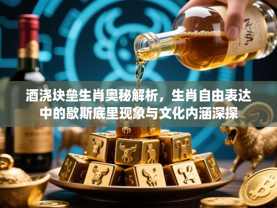 酒浇块垒生肖奥秘解析，生肖自由表达中的歇斯底里现象与文化内涵深探