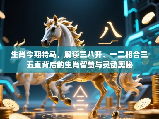 生肖今期特马,解读三八开、一二相合三五直背后的生肖智慧与灵动奥秘 生肖今期特马,解读三八开、一二相合三五直背后的生肖智慧与灵动奥秘