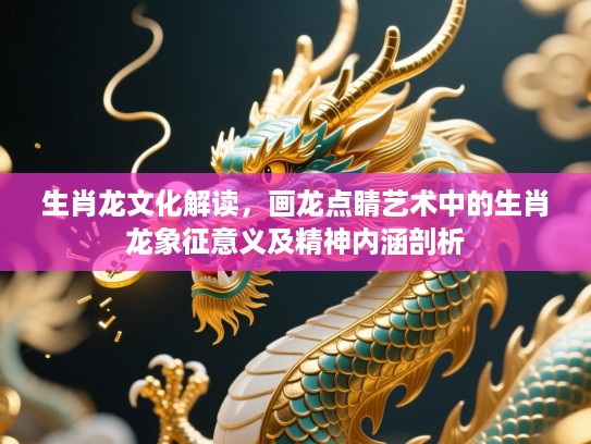 生肖龙文化解读，画龙点睛艺术中的生肖龙象征意义及精神内涵剖析