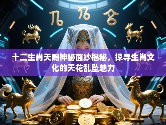 十二生肖天赐神秘面纱揭秘，探寻生肖文化的天花乱坠魅力