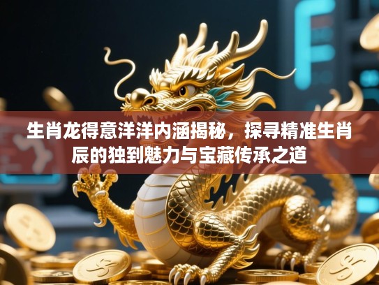 生肖龙得意洋洋内涵揭秘，探寻精准生肖辰的独到魅力与宝藏传承之道
