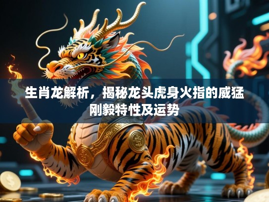 生肖龙解析，揭秘龙头虎身火指的威猛刚毅特性及运势