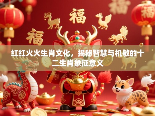红红火火生肖文化，揭秘智慧与机敏的十二生肖象征意义