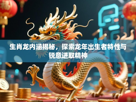 生肖龙内涵揭秘，探索龙年出生者特性与锐意进取精神