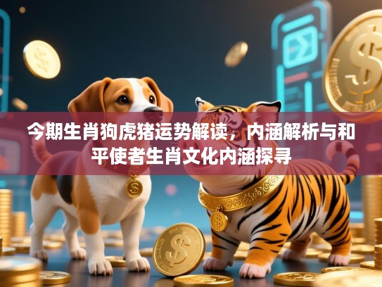 今期生肖狗虎猪运势解读,内涵解析与和平使者生肖文化内涵探寻 今期生肖狗虎猪运势解读,内涵解析与和平使者生肖文化内涵探寻