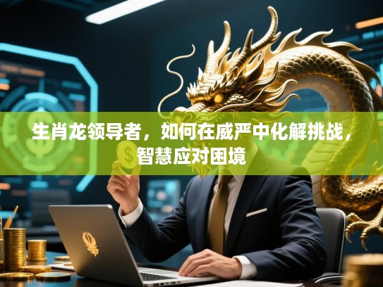 生肖龙领导者，如何在威严中化解挑战，智慧应对困境