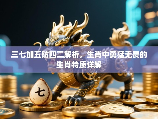 三七加五防四二解析,生肖中勇猛无畏的生肖特质详解 三七加五防四二解析,生肖中勇猛无畏的生肖特质详解