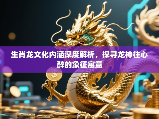生肖龙文化内涵深度解析,探寻龙神往心醉的象征寓意 生肖龙文化内涵深度解析,探寻龙神往心醉的象征寓意