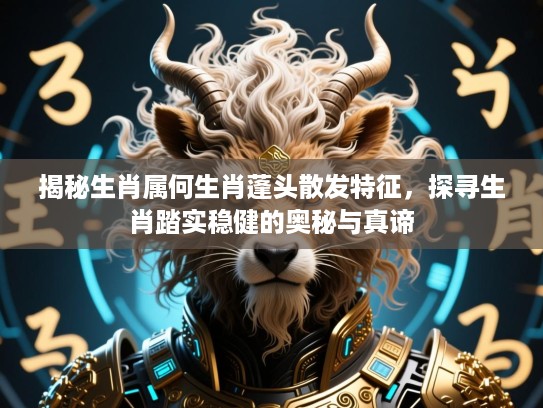 揭秘生肖属何生肖蓬头散发特征，探寻生肖踏实稳健的奥秘与真谛