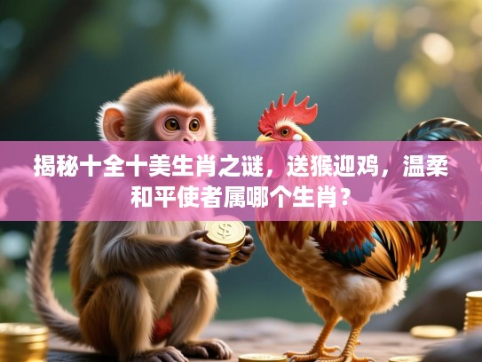 揭秘十全十美生肖之谜，送猴迎鸡，温柔和平使者属哪个生肖？