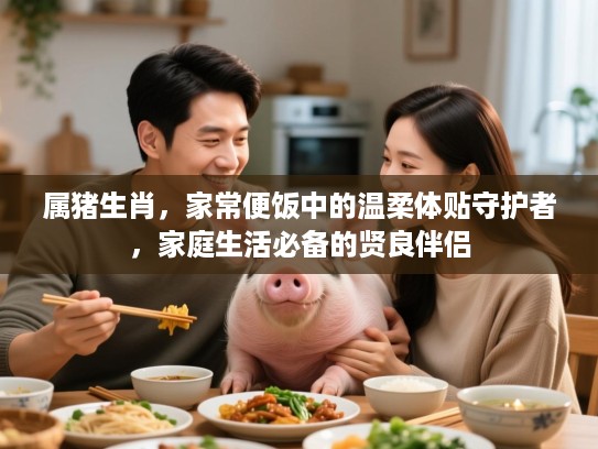 属猪生肖，家常便饭中的温柔体贴守护者，家庭生活必备的贤良伴侣