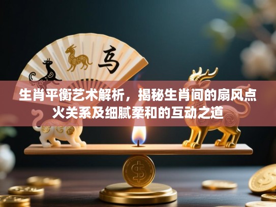 生肖平衡艺术解析，揭秘生肖间的扇风点火关系及细腻柔和的互动之道