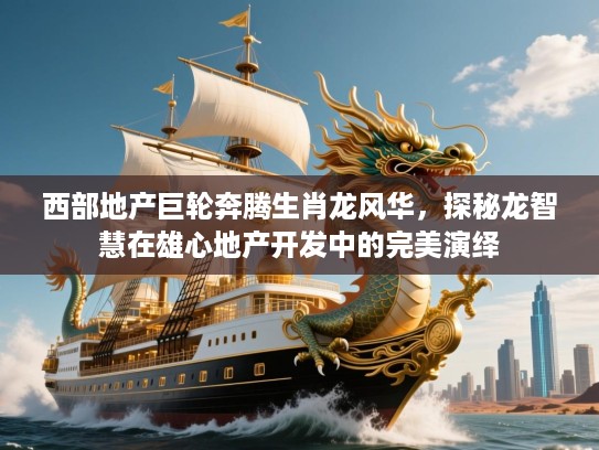 西部地产巨轮奔腾生肖龙风华，探秘龙智慧在雄心地产开发中的完美演绎