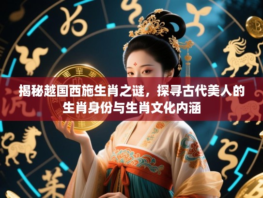 揭秘越国西施生肖之谜，探寻古代美人的生肖身份与生肖文化内涵