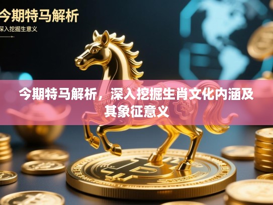 今期特马解析，深入挖掘生肖文化内涵及其象征意义