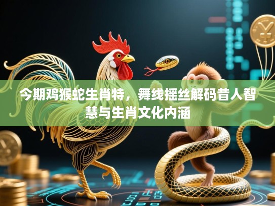 今期鸡猴蛇生肖特，舞线摇丝解码昔人智慧与生肖文化内涵