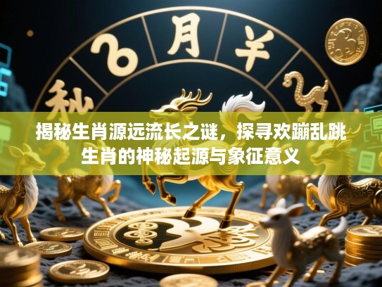 揭秘生肖源远流长之谜，探寻欢蹦乱跳生肖的神秘起源与象征意义