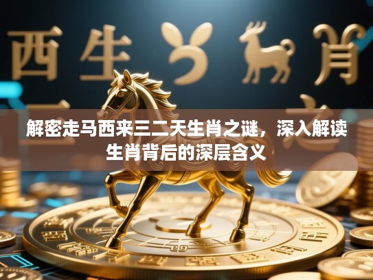 解密走马西来三二天生肖之谜，深入解读生肖背后的深层含义