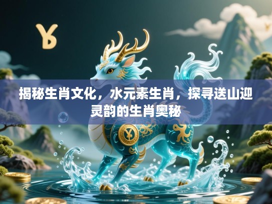 揭秘生肖文化,水元素生肖,探寻送山迎灵韵的生肖奥秘 揭秘生肖文化,水元素生肖,探寻送山迎灵韵的生肖奥秘