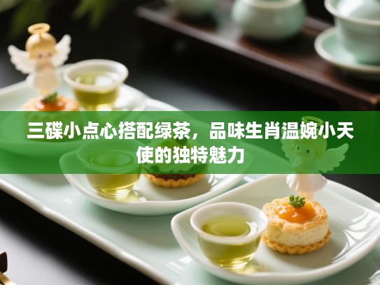 三碟小点心搭配绿茶,品味生肖温婉小天使的独特魅力 三碟小点心搭配绿茶,品味生肖温婉小天使的独特魅力