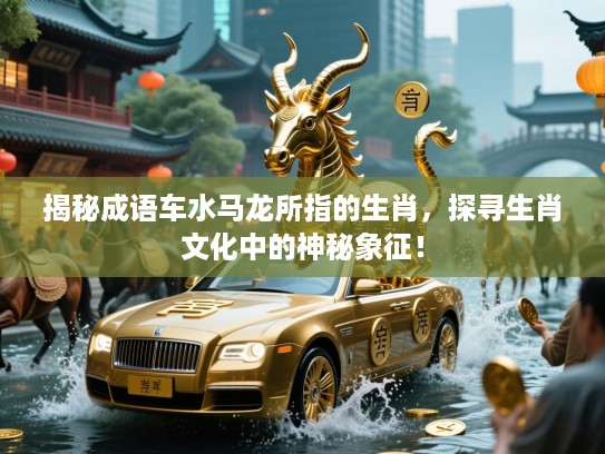 揭秘成语车水马龙所指的生肖，探寻生肖文化中的神秘象征！