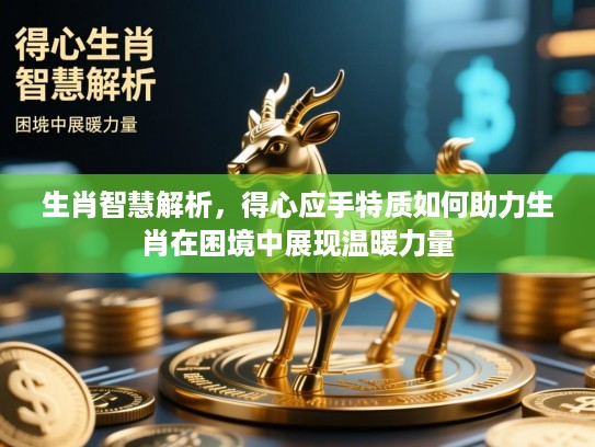 生肖智慧解析，得心应手特质如何助力生肖在困境中展现温暖力量