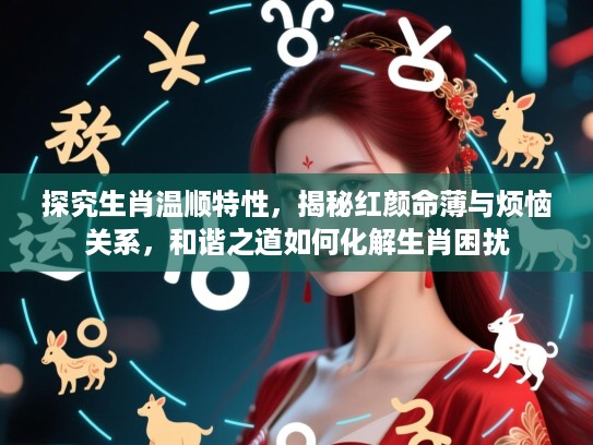 探究生肖温顺特性，揭秘红颜命薄与烦恼关系，和谐之道如何化解生肖困扰