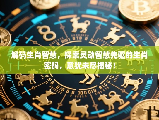 解码生肖智慧，探索灵动智慧先驱的生肖密码，意犹未尽揭秘！