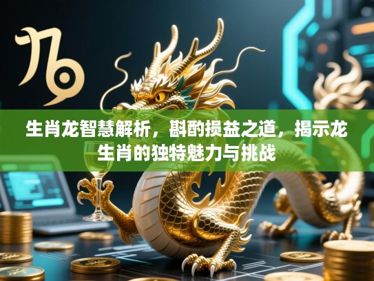 生肖龙智慧解析，斟酌损益之道，揭示龙生肖的独特魅力与挑战