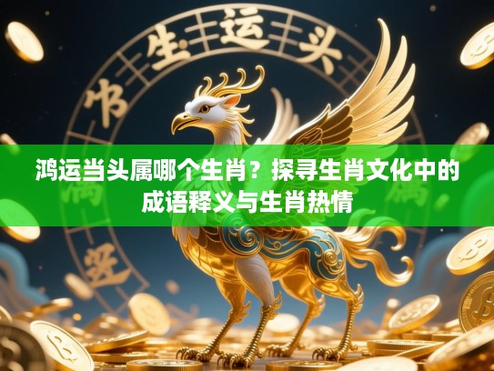 鸿运当头属哪个生肖？探寻生肖文化中的成语释义与生肖热情