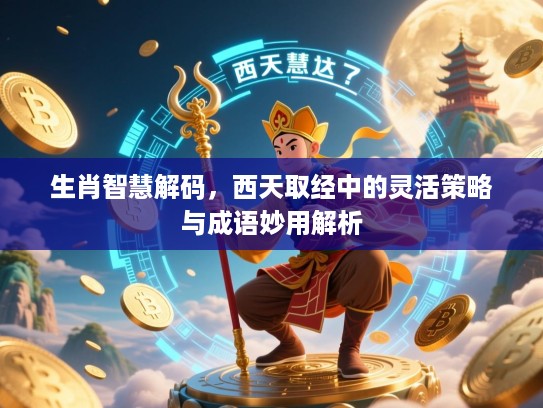 生肖智慧解码，西天取经中的灵活策略与成语妙用解析