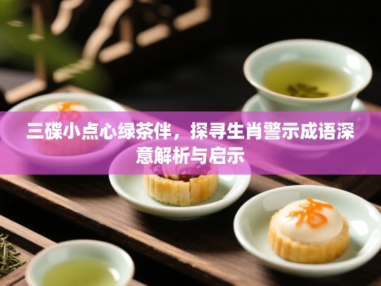 三碟小点心绿茶伴，探寻生肖警示成语深意解析与启示