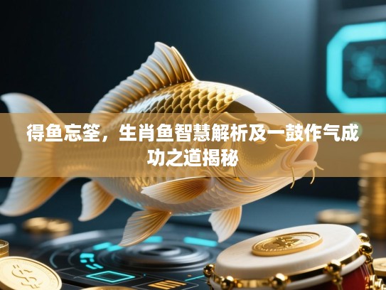 得鱼忘筌,生肖鱼智慧解析及一鼓作气成功之道揭秘 得鱼忘筌,生肖鱼智慧解析及一鼓作气成功之道揭秘
