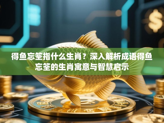 得鱼忘筌指什么生肖？深入解析成语得鱼忘筌的生肖寓意与智慧启示