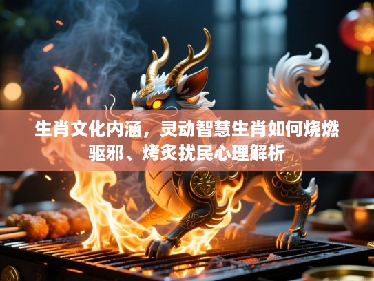 生肖文化内涵,灵动智慧生肖如何烧燃驱邪、烤炙扰民心理解析 生肖文化内涵,灵动智慧生肖如何烧燃驱邪、烤炙扰民心理解析