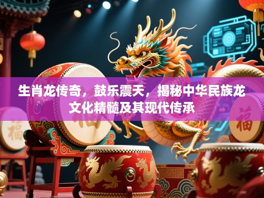生肖龙传奇,鼓乐震天,揭秘中华民族龙文化精髓及其现代传承 生肖龙传奇,鼓乐震天,揭秘中华民族龙文化精髓及其现代传承