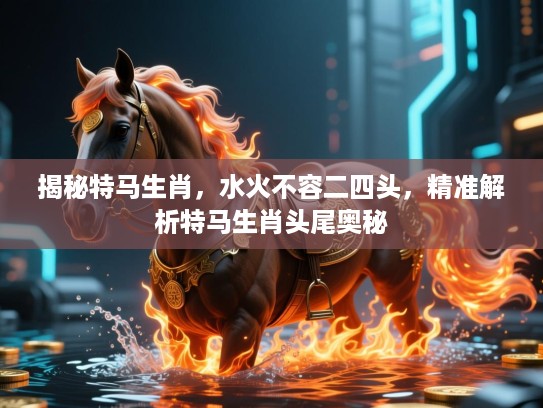 揭秘特马生肖,水火不容二四头,精准解析特马生肖头尾奥秘 揭秘特马生肖,水火不容二四头,精准解析特马生肖头尾奥秘