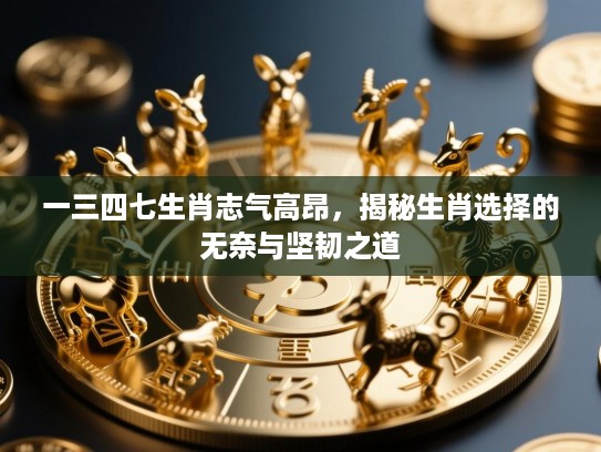 一三四七生肖志气高昂,揭秘生肖选择的无奈与坚韧之道 一三四七生肖志气高昂,揭秘生肖选择的无奈与坚韧之道