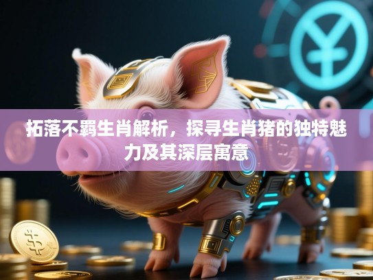 拓落不羁生肖解析，探寻生肖猪的独特魅力及其深层寓意