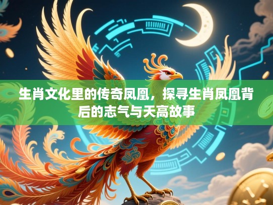 生肖文化里的传奇凤凰,探寻生肖凤凰背后的志气与天高故事 生肖文化里的传奇凤凰,探寻生肖凤凰背后的志气与天高故事