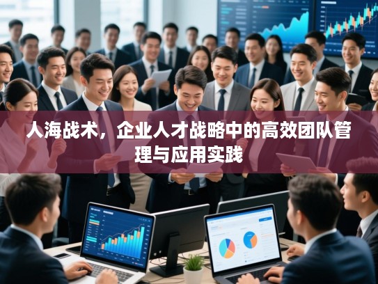 人海战术，企业人才战略中的高效团队管理与应用实践